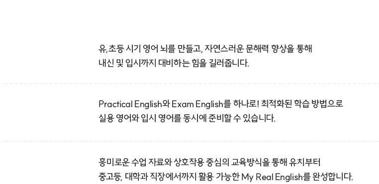 유,초등 시기 영어 뇌를 만들고, 자연스러운 문해력 향상을 통해 내신 및 입시까지 대비하는 힘을 길러줍니다. Pracrical English와 Exam English를 하나로! 최적화된 학습 방법으로 실용 영어와 입시 영어를 동시에 준비할 수 있습니다. 흥미로운 수업 자료와 상호작용 중시의 교육방식을 통해 유치부터 중고등, 대학과 직장에서까지 활용 가능한 My Real English를 완성합니다.